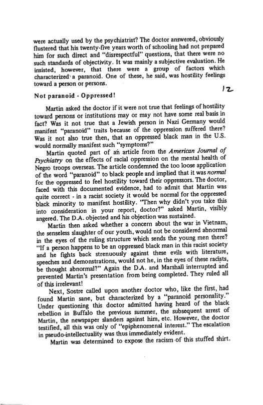 were actually used by the psychiatrist? The doctor answered, cbviously Flustered that his twenty-five years worth of schooling had not prepared him for such direct and “distespectful” questions, thet there were no such standards of objectivity. It was mainly a subjective evaluation. He insisted, however, that there were a group of factors which characterized’a paranoid. One of these, he said, was hostility feelings toward a person or persons.  Iz  Not paranoid - Oppresse  Martin asked the doctor f it were not true that feelings of hostility toward persons o institutions may or may not have some real basis in fact? Was it not true that a Jewish person in Nazi Germany would manifest “paranoid” traits because of the oppression suffered there? Was it not also true then, that an oppressed black man in the US. ‘would normally manifest such “symptoms?”  Martin quoted part of ah article from the American Journal of Peychiatry on the effects of racial oppression on the mental health of Negro troops overseas. The article condemned the too loose application of the word “paranoid” to black people and implied that it was normal Tor the oppressed to feel hostilty toward their oppressors. The doctor, faced with this documented evidence, had to admit that Martin was quite correct - in a raist society it would be normal for the oppressed Black minority to manifest hostlity. “Then why didn’t you take this into consideration in your report, doctor?” asked Martin, visibly angered. The D.A. objected and his objection was sustained.  Martin then ssked whether a concer about the war in Vietnam, the senseless slaughter of our youth, would not be considered abnormal n the eyes of the ruling structure which sends the young men there? “1f 2 person happens to be an oppressed black man in this racst society and he fights back strenuously against these evils with literature, specches and demonstrations, would not he, in the eyes of these racits, be thought abnormal?” Again the DA. and Marshall interrupted and prevented Marti’s presentation from being completed. They ruled all of this irrelevant!  Next, Sostre called upon another doctor who, like the frst, had found Martin sane, but characterized by a “parancid personality.” Under questioning this doctor admitted having heard of the black rebellion in Buffalo the previous summer, the subsequent arrest of Martin, the newspaper slanders against him, etc. However, the doctor testified, al this was only of “epiphenomenal interest.” The escalation in pseudovintellectuality was thus immediately evident,  ‘Martin was determined to expose the racism of this stuffed shirt.  